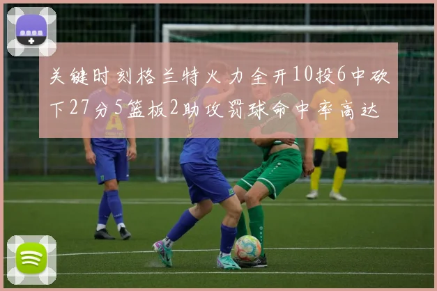 关键时刻格兰特火力全开10投6中砍下27分5篮板2助攻罚球命中率高达857