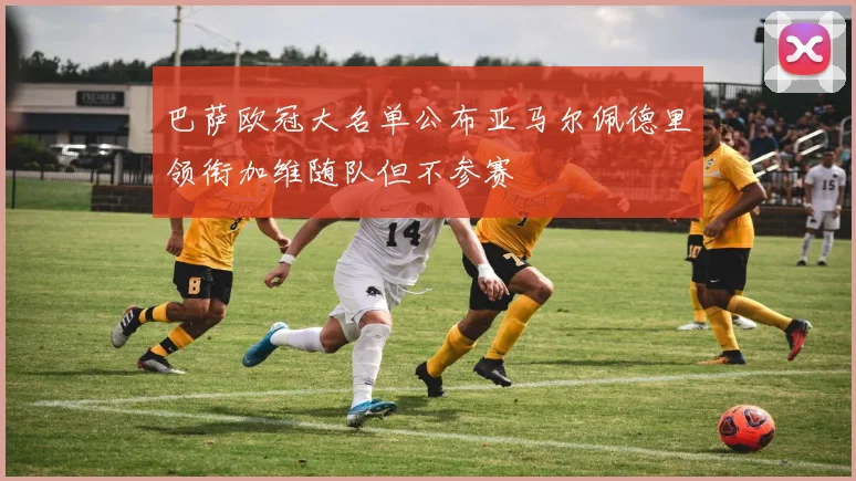 巴萨欧冠大名单公布亚马尔佩德里领衔加维随队但不参赛