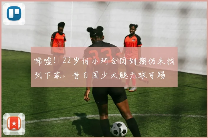 唏嘘！22岁何小珂合同到期仍未找到下家，昔日国少大腿无球可踢