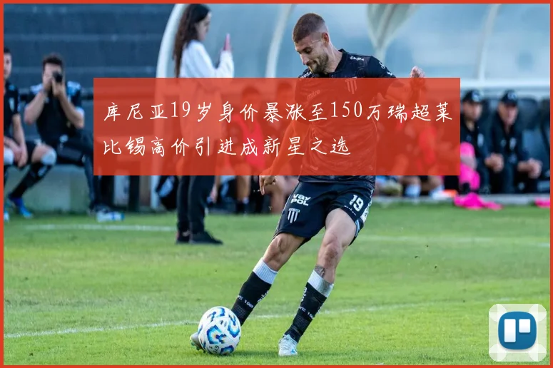 库尼亚19岁身价暴涨至150万瑞超莱比锡高价引进成新星之选