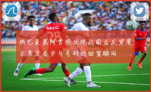 热巴羡慕阿贾现场观战前后反穿展示男友名字与号码的甜蜜瞬间