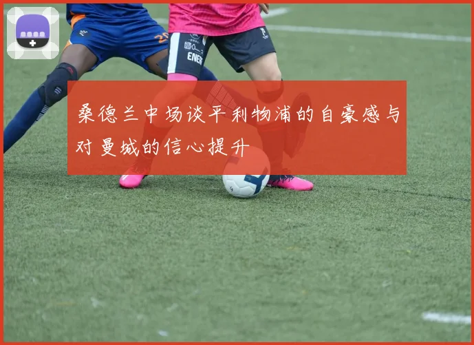 桑德兰中场谈平利物浦的自豪感与对曼城的信心提升