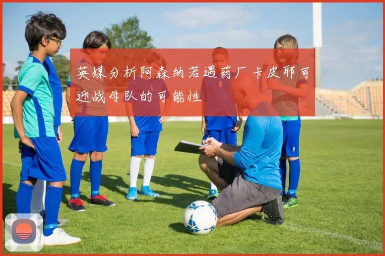 英媒分析阿森纳若遇药厂卡皮耶可迎战母队的可能性