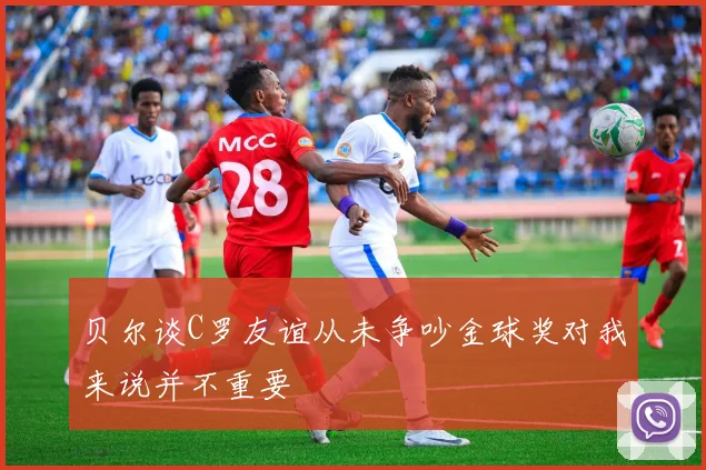 贝尔谈C罗友谊从未争吵金球奖对我来说并不重要