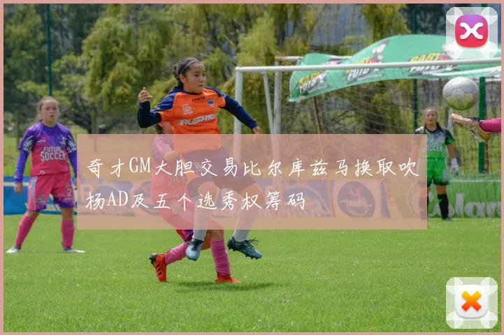 奇才GM大胆交易比尔库兹马换取吹杨AD及五个选秀权筹码