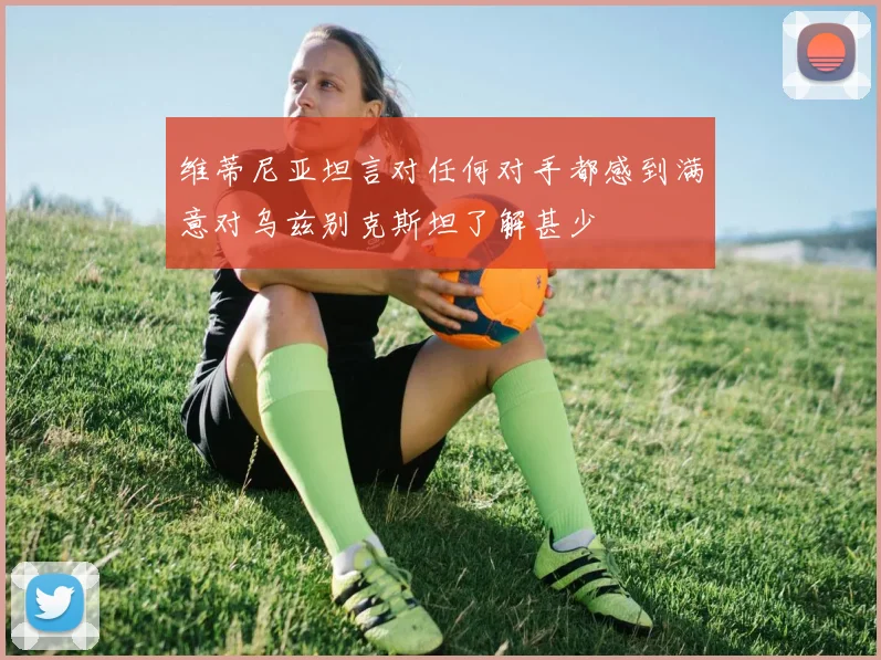维蒂尼亚坦言对任何对手都感到满意对乌兹别克斯坦了解甚少