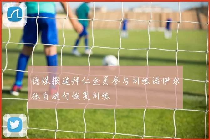 德媒报道拜仁全员参与训练诺伊尔独自进行恢复训练