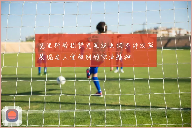 克里斯蒂称赞克莱投丢仍坚持投篮展现名人堂级别的职业精神